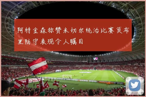 阿特金森称赞米切尔统治比赛莫布里防守表现令人瞩目