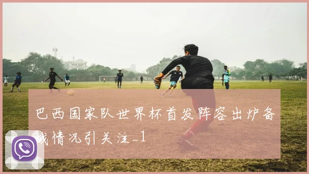 巴西国家队世界杯首发阵容出炉备战情况引关注_1
