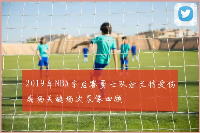2019年NBA季后赛勇士队杜兰特受伤离场关键场次录像回顾