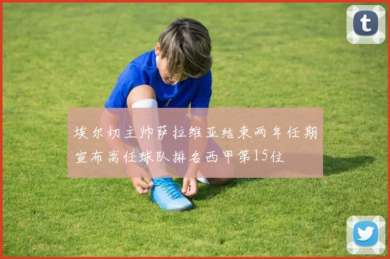 埃尔切主帅萨拉维亚结束两年任期宣布离任球队排名西甲第15位