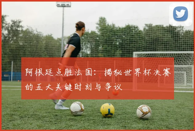 阿根廷点胜法国：揭秘世界杯决赛的五大关键时刻与争议