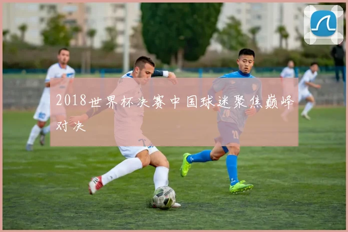 2018世界杯决赛中国球迷聚焦巅峰对决
